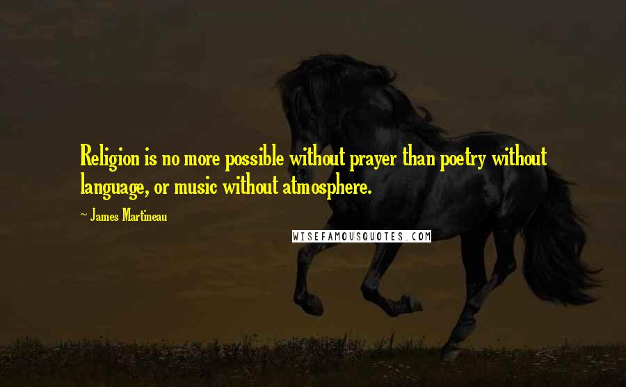 James Martineau Quotes: Religion is no more possible without prayer than poetry without language, or music without atmosphere.