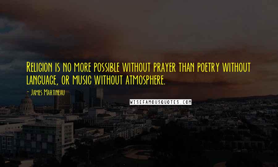 James Martineau Quotes: Religion is no more possible without prayer than poetry without language, or music without atmosphere.