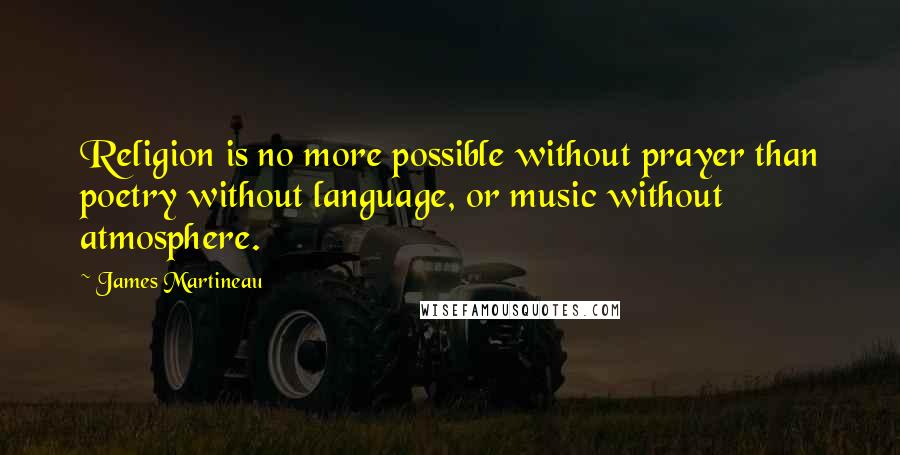 James Martineau Quotes: Religion is no more possible without prayer than poetry without language, or music without atmosphere.