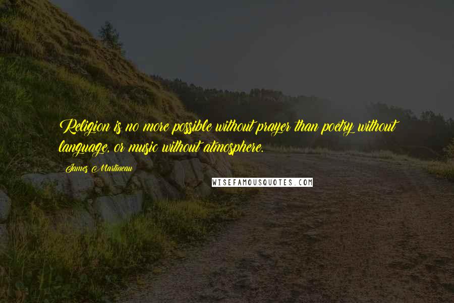 James Martineau Quotes: Religion is no more possible without prayer than poetry without language, or music without atmosphere.