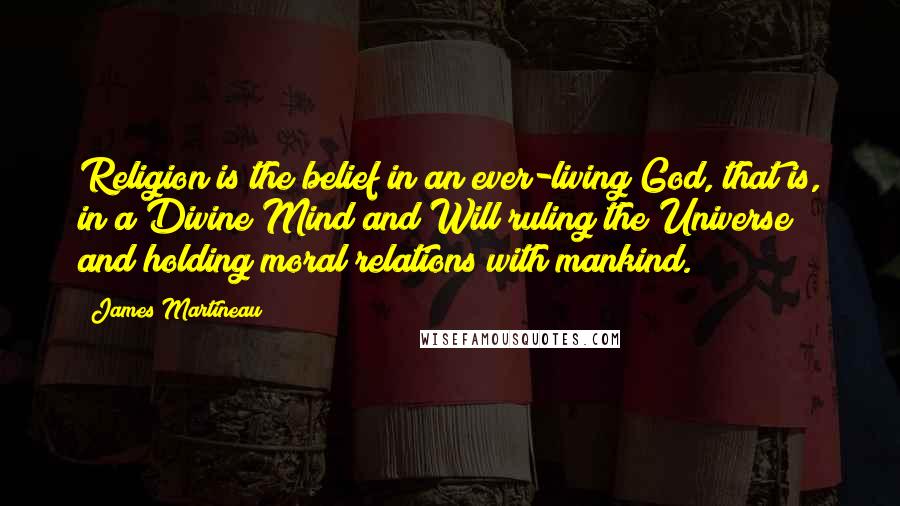 James Martineau Quotes: Religion is the belief in an ever-living God, that is, in a Divine Mind and Will ruling the Universe and holding moral relations with mankind.