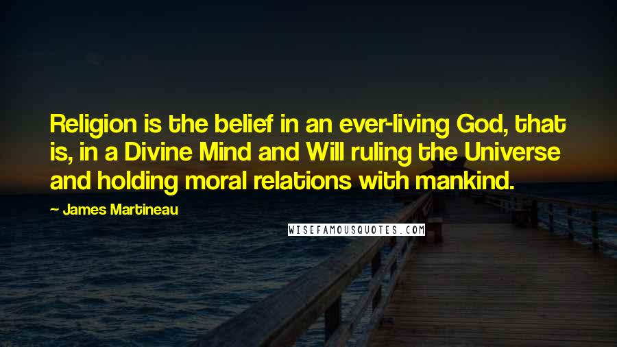 James Martineau Quotes: Religion is the belief in an ever-living God, that is, in a Divine Mind and Will ruling the Universe and holding moral relations with mankind.