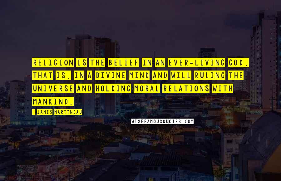 James Martineau Quotes: Religion is the belief in an ever-living God, that is, in a Divine Mind and Will ruling the Universe and holding moral relations with mankind.