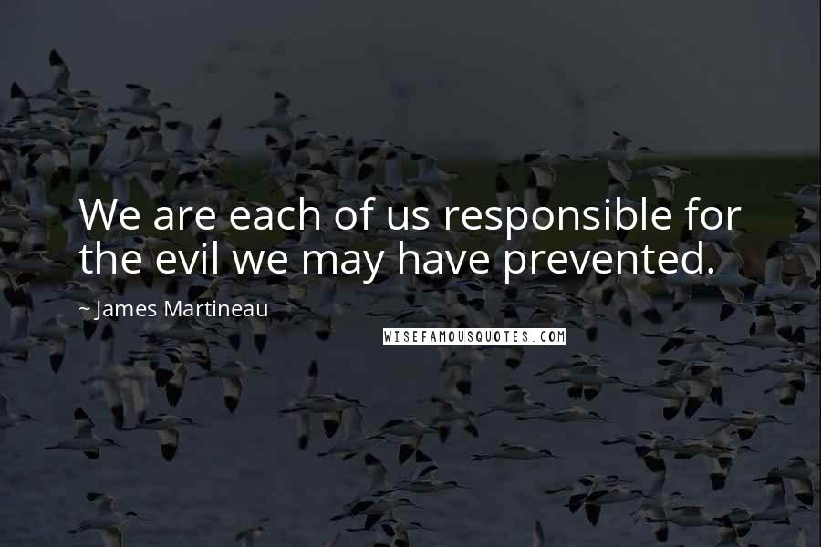 James Martineau Quotes: We are each of us responsible for the evil we may have prevented.