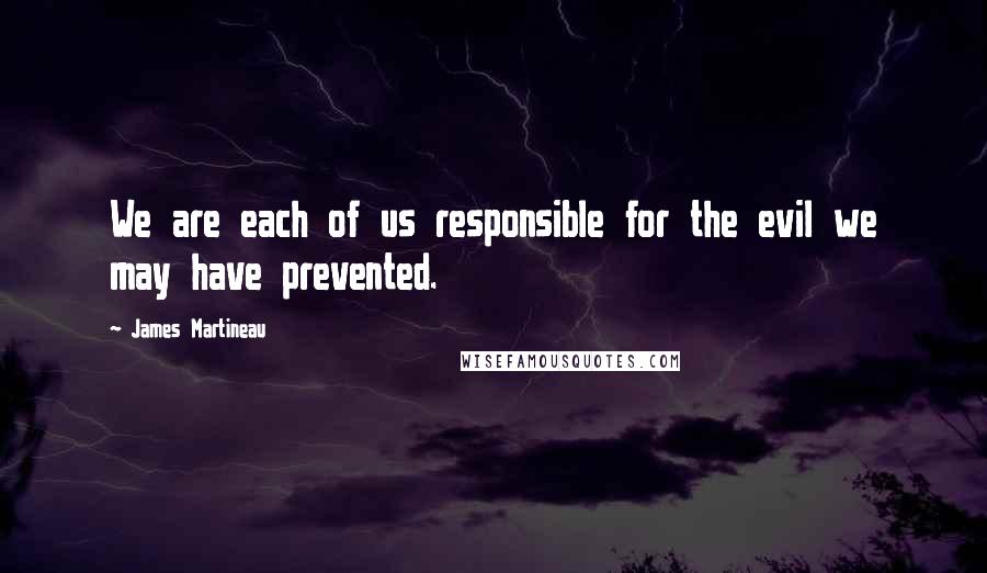 James Martineau Quotes: We are each of us responsible for the evil we may have prevented.