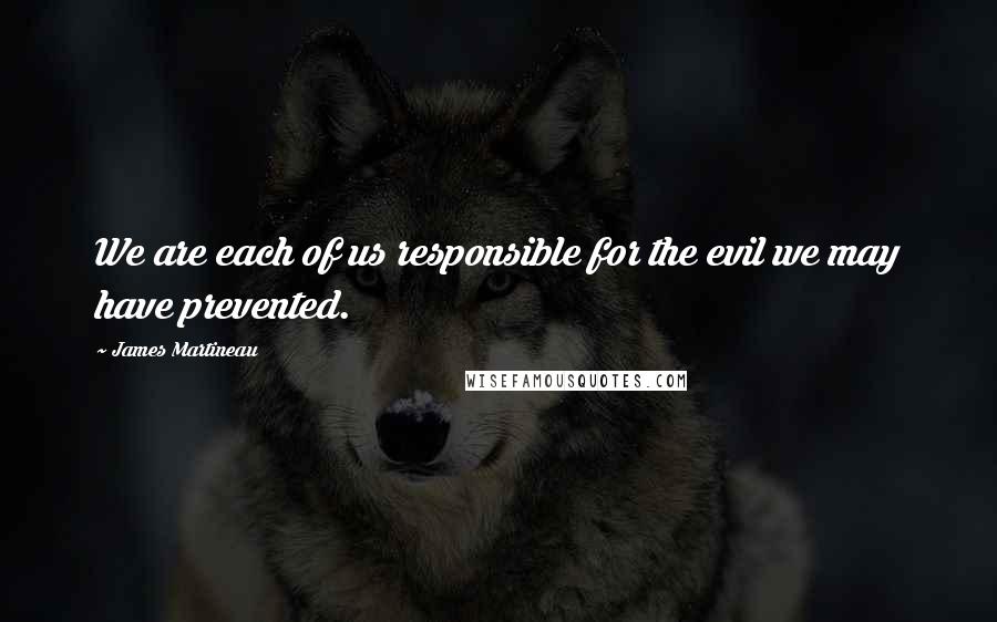 James Martineau Quotes: We are each of us responsible for the evil we may have prevented.