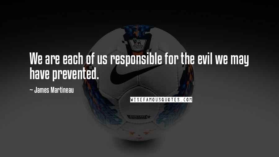 James Martineau Quotes: We are each of us responsible for the evil we may have prevented.