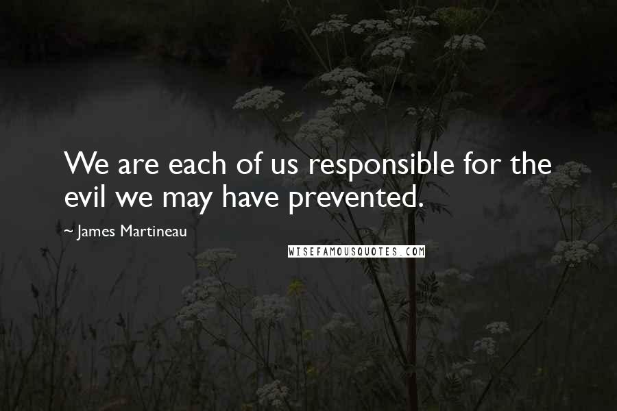 James Martineau Quotes: We are each of us responsible for the evil we may have prevented.