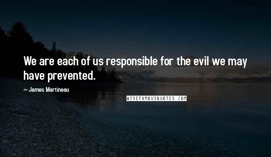 James Martineau Quotes: We are each of us responsible for the evil we may have prevented.