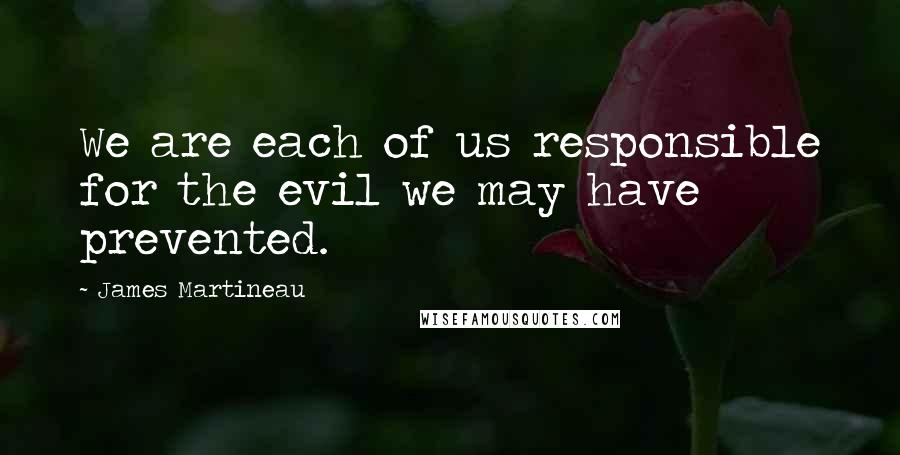 James Martineau Quotes: We are each of us responsible for the evil we may have prevented.