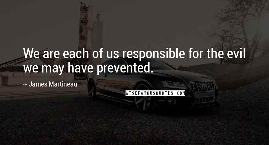 James Martineau Quotes: We are each of us responsible for the evil we may have prevented.