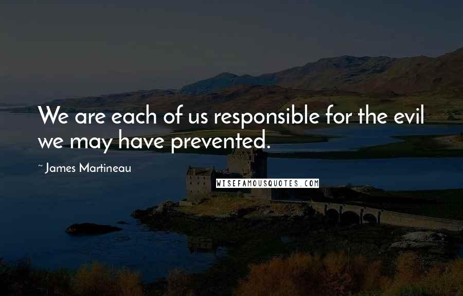 James Martineau Quotes: We are each of us responsible for the evil we may have prevented.