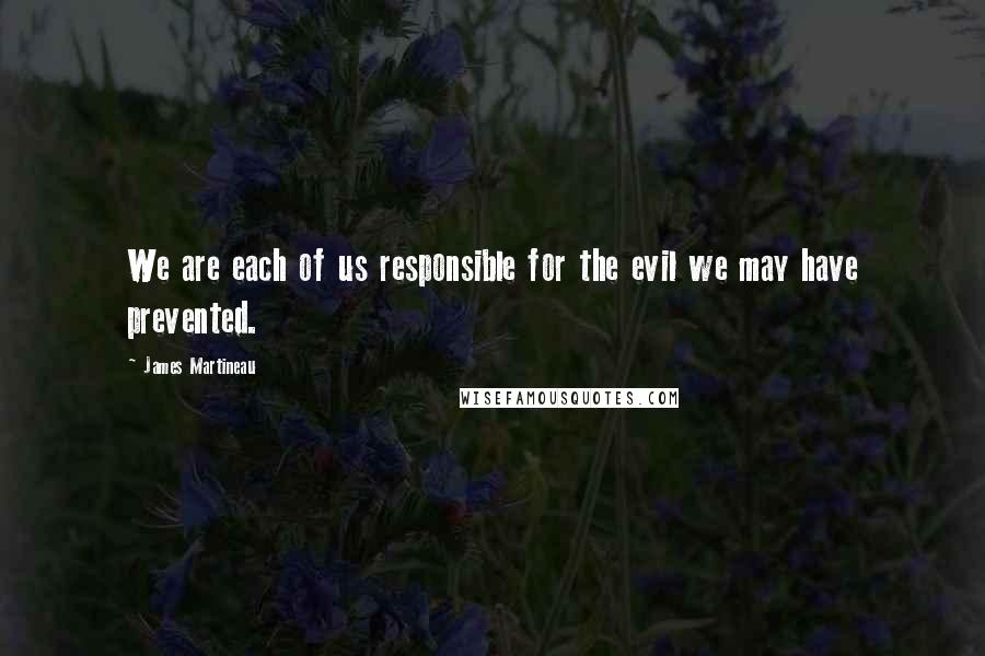 James Martineau Quotes: We are each of us responsible for the evil we may have prevented.