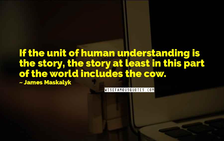 James Maskalyk Quotes: If the unit of human understanding is the story, the story at least in this part of the world includes the cow.