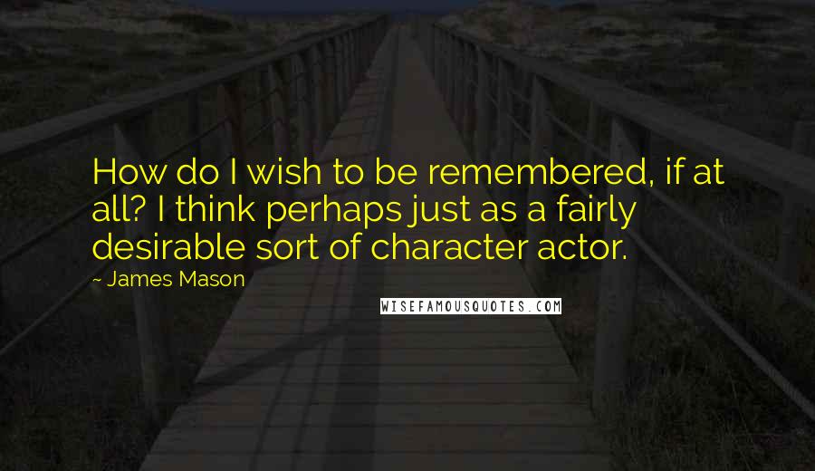 James Mason Quotes: How do I wish to be remembered, if at all? I think perhaps just as a fairly desirable sort of character actor.