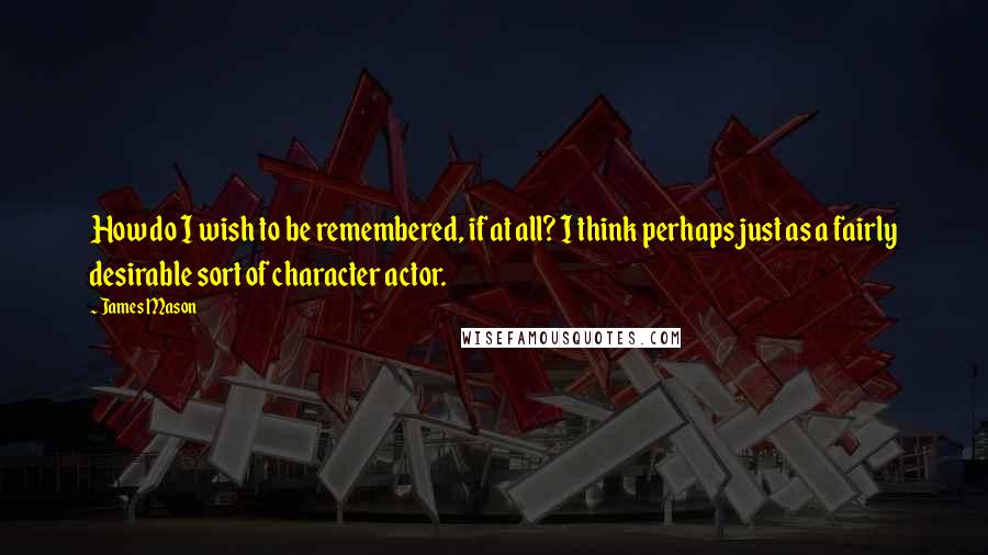 James Mason Quotes: How do I wish to be remembered, if at all? I think perhaps just as a fairly desirable sort of character actor.