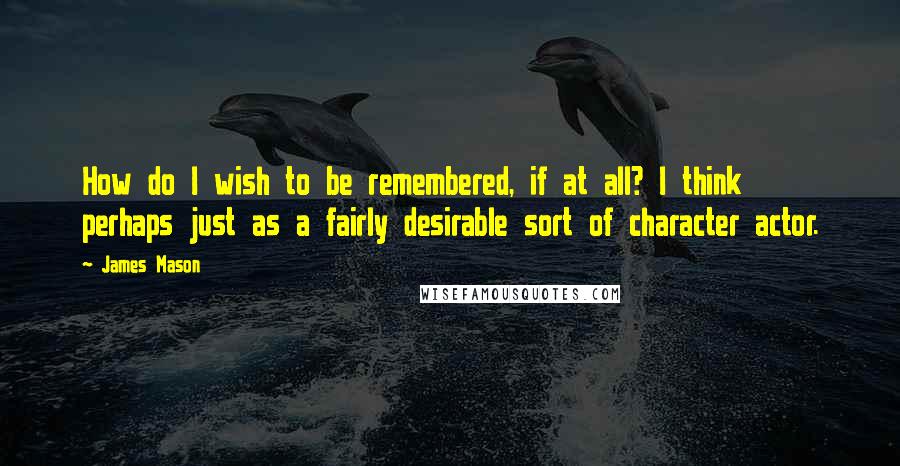 James Mason Quotes: How do I wish to be remembered, if at all? I think perhaps just as a fairly desirable sort of character actor.