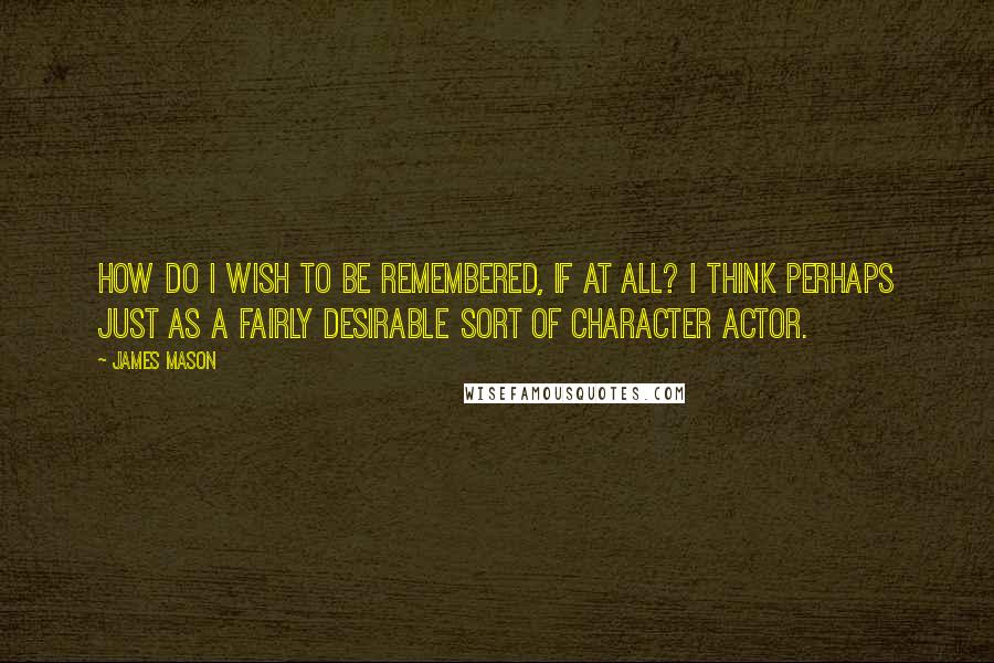 James Mason Quotes: How do I wish to be remembered, if at all? I think perhaps just as a fairly desirable sort of character actor.