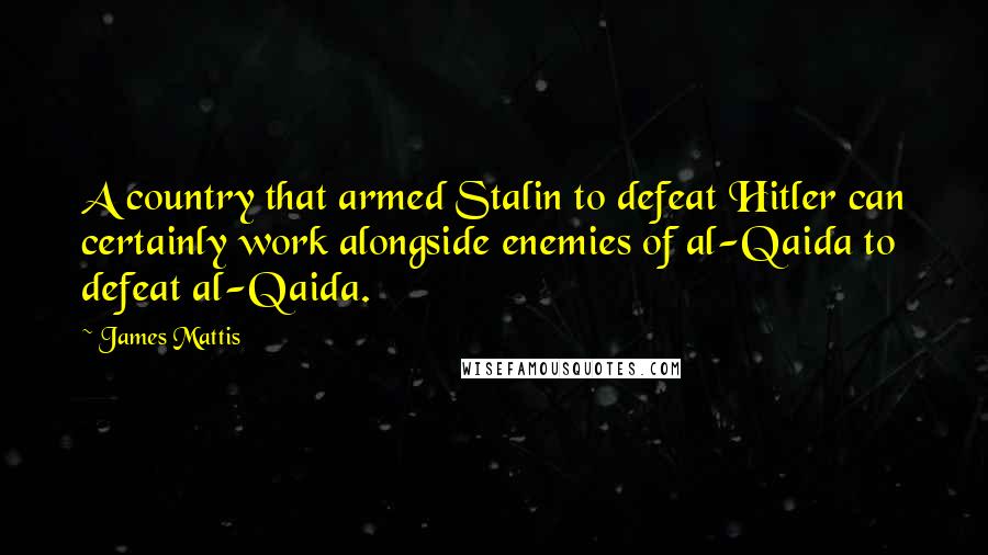 James Mattis Quotes: A country that armed Stalin to defeat Hitler can certainly work alongside enemies of al-Qaida to defeat al-Qaida.