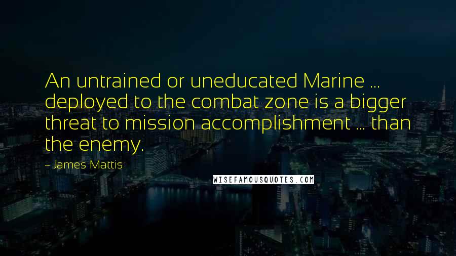 James Mattis Quotes: An untrained or uneducated Marine ... deployed to the combat zone is a bigger threat to mission accomplishment ... than the enemy.