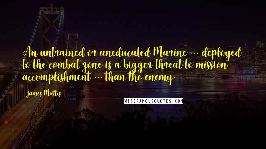 James Mattis Quotes: An untrained or uneducated Marine ... deployed to the combat zone is a bigger threat to mission accomplishment ... than the enemy.