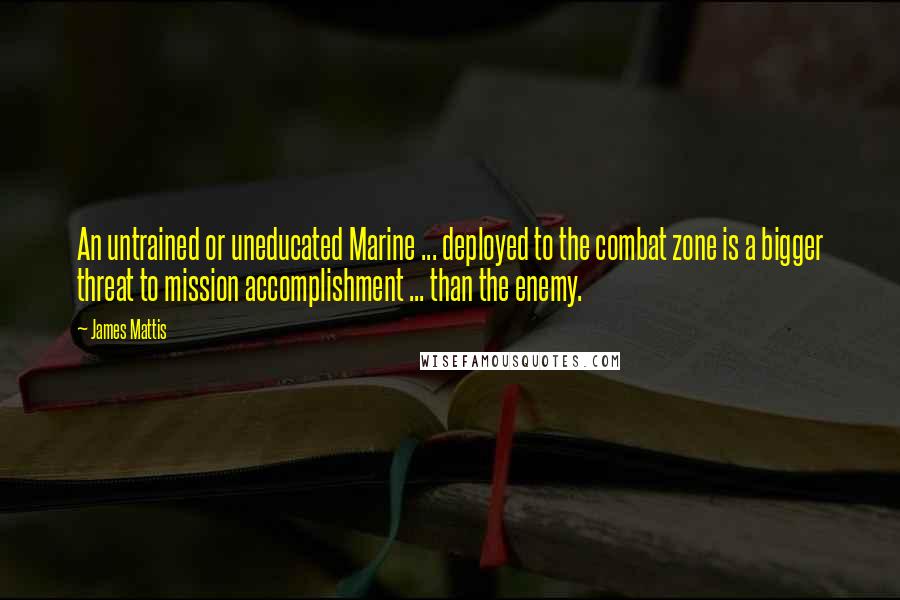 James Mattis Quotes: An untrained or uneducated Marine ... deployed to the combat zone is a bigger threat to mission accomplishment ... than the enemy.