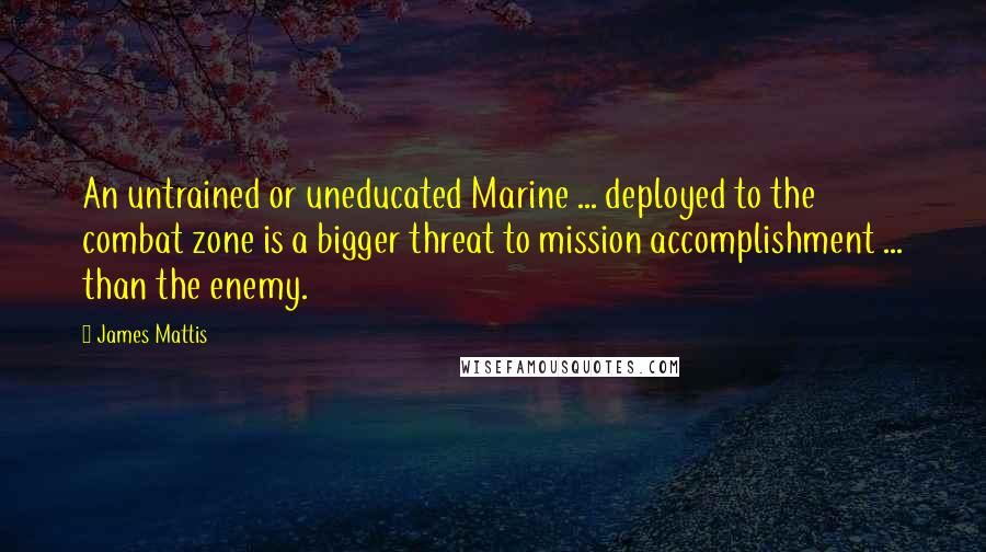 James Mattis Quotes: An untrained or uneducated Marine ... deployed to the combat zone is a bigger threat to mission accomplishment ... than the enemy.