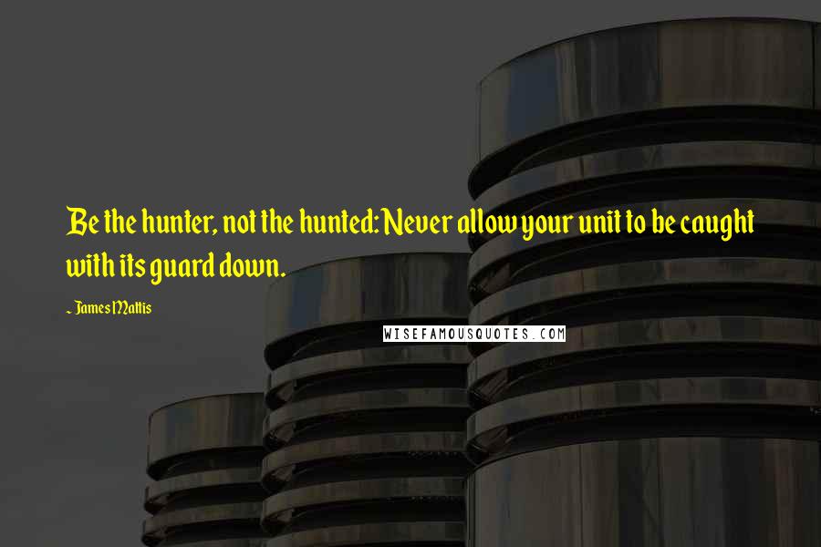 James Mattis Quotes: Be the hunter, not the hunted: Never allow your unit to be caught with its guard down.