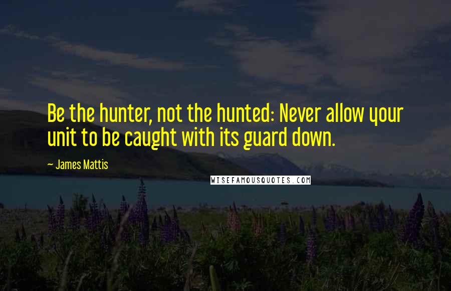 James Mattis Quotes: Be the hunter, not the hunted: Never allow your unit to be caught with its guard down.