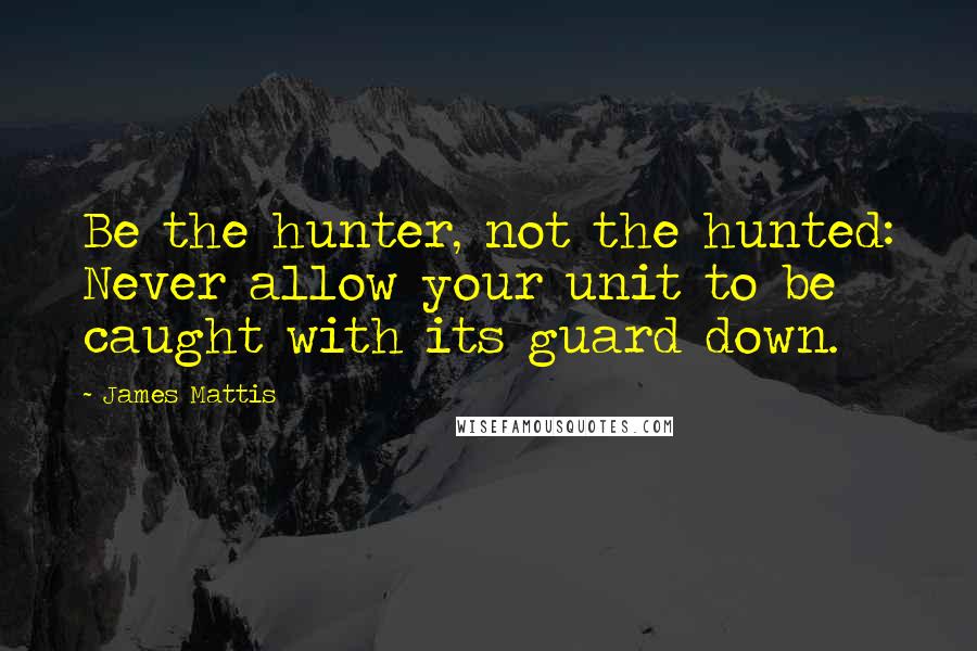 James Mattis Quotes: Be the hunter, not the hunted: Never allow your unit to be caught with its guard down.