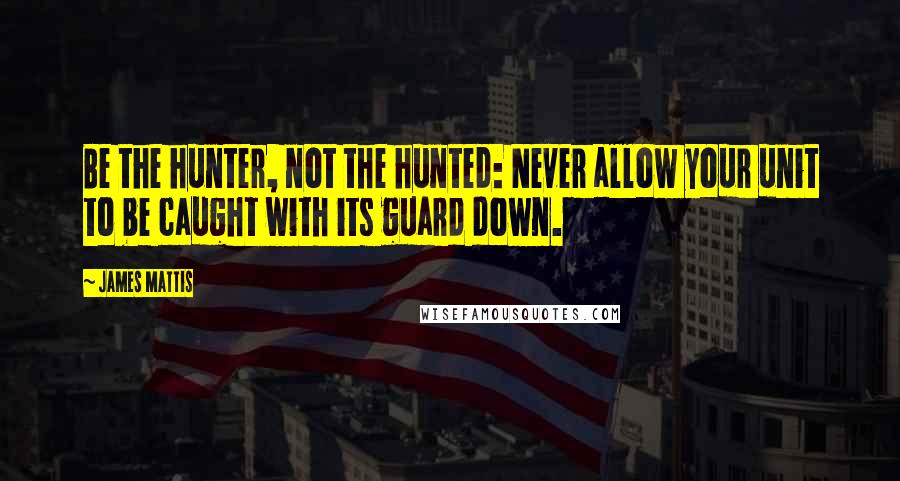 James Mattis Quotes: Be the hunter, not the hunted: Never allow your unit to be caught with its guard down.