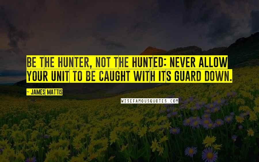 James Mattis Quotes: Be the hunter, not the hunted: Never allow your unit to be caught with its guard down.