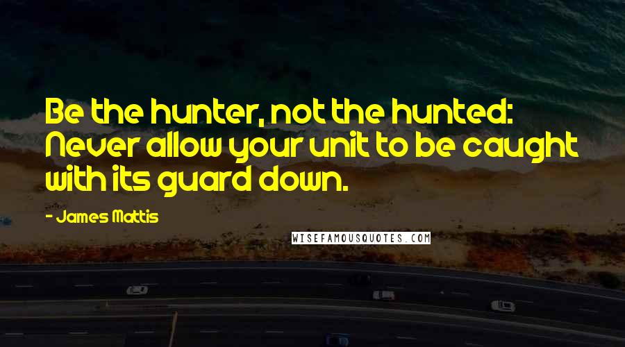 James Mattis Quotes: Be the hunter, not the hunted: Never allow your unit to be caught with its guard down.