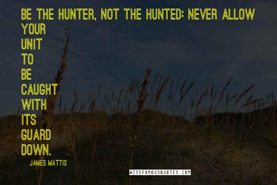 James Mattis Quotes: Be the hunter, not the hunted: Never allow your unit to be caught with its guard down.