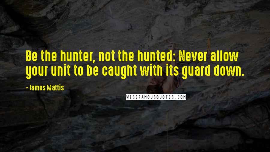 James Mattis Quotes: Be the hunter, not the hunted: Never allow your unit to be caught with its guard down.