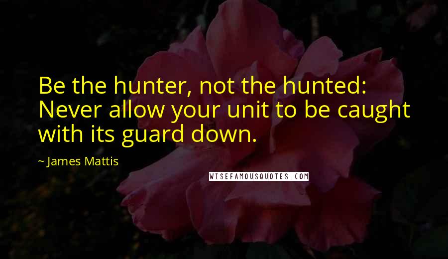 James Mattis Quotes: Be the hunter, not the hunted: Never allow your unit to be caught with its guard down.