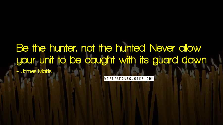 James Mattis Quotes: Be the hunter, not the hunted: Never allow your unit to be caught with its guard down.