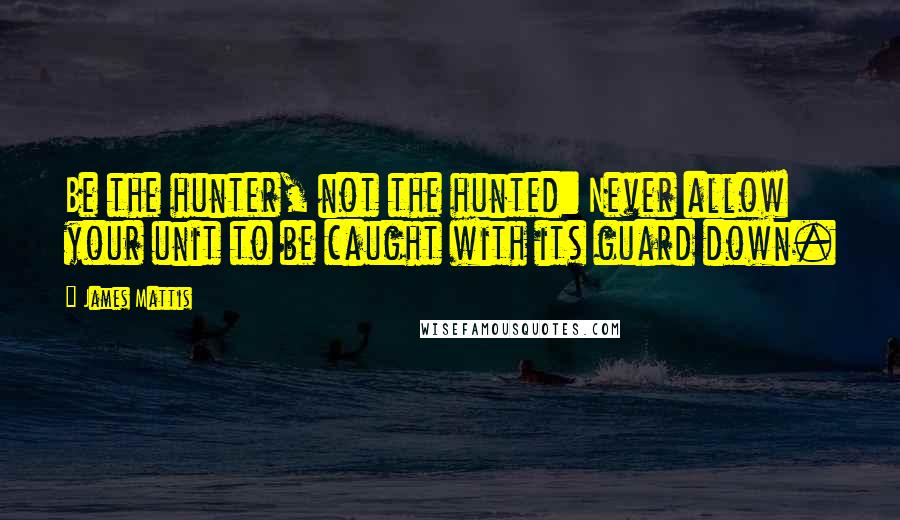 James Mattis Quotes: Be the hunter, not the hunted: Never allow your unit to be caught with its guard down.