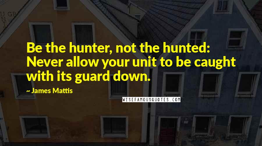 James Mattis Quotes: Be the hunter, not the hunted: Never allow your unit to be caught with its guard down.