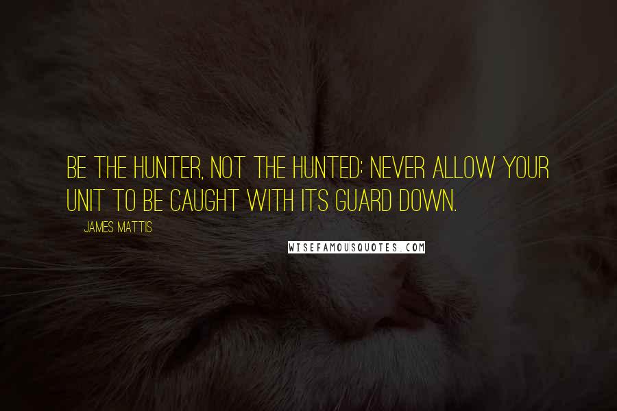 James Mattis Quotes: Be the hunter, not the hunted: Never allow your unit to be caught with its guard down.