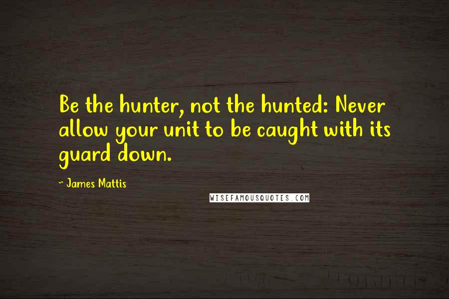 James Mattis Quotes: Be the hunter, not the hunted: Never allow your unit to be caught with its guard down.