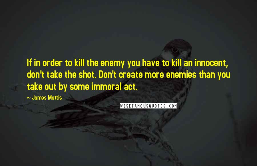 James Mattis Quotes: If in order to kill the enemy you have to kill an innocent, don't take the shot. Don't create more enemies than you take out by some immoral act.