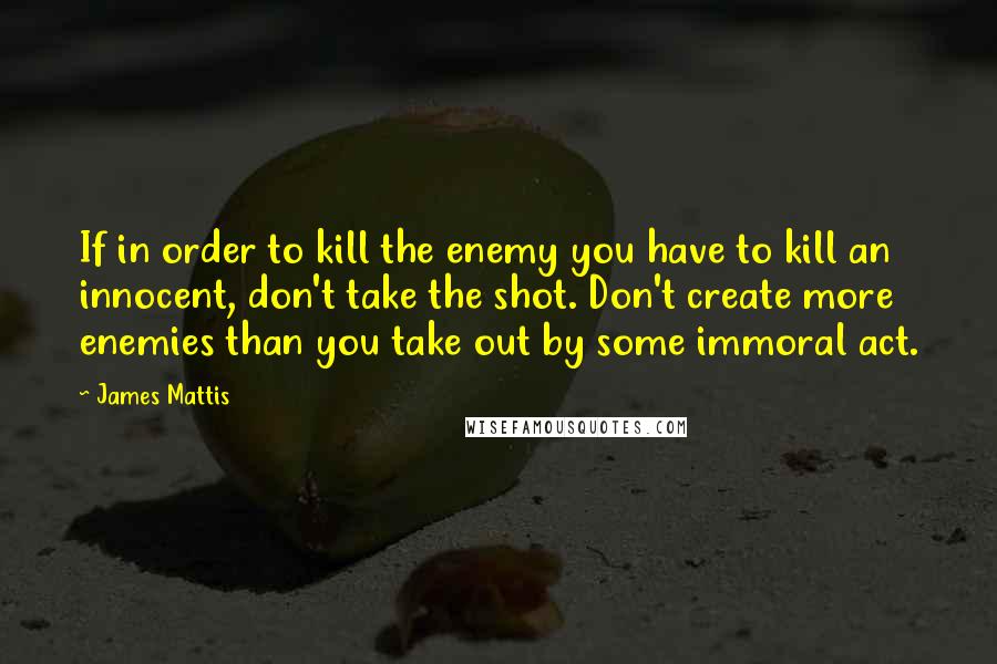 James Mattis Quotes: If in order to kill the enemy you have to kill an innocent, don't take the shot. Don't create more enemies than you take out by some immoral act.