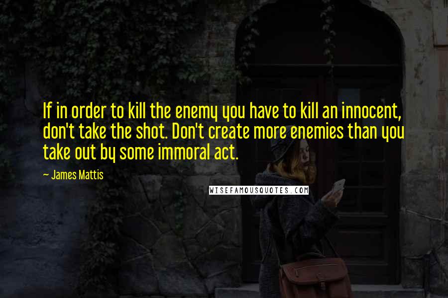 James Mattis Quotes: If in order to kill the enemy you have to kill an innocent, don't take the shot. Don't create more enemies than you take out by some immoral act.