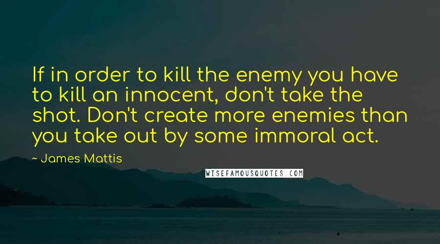 James Mattis Quotes: If in order to kill the enemy you have to kill an innocent, don't take the shot. Don't create more enemies than you take out by some immoral act.