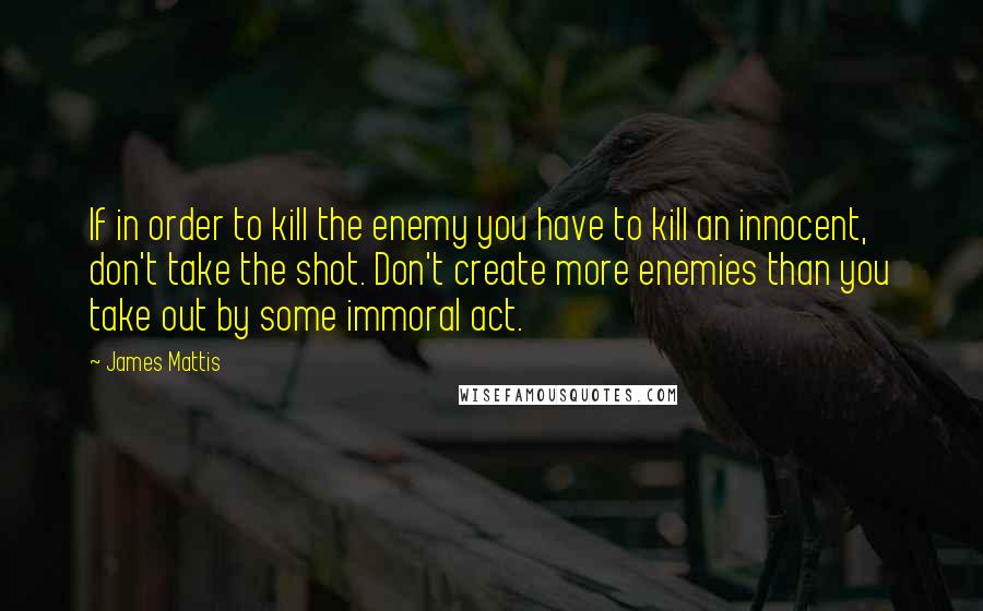 James Mattis Quotes: If in order to kill the enemy you have to kill an innocent, don't take the shot. Don't create more enemies than you take out by some immoral act.