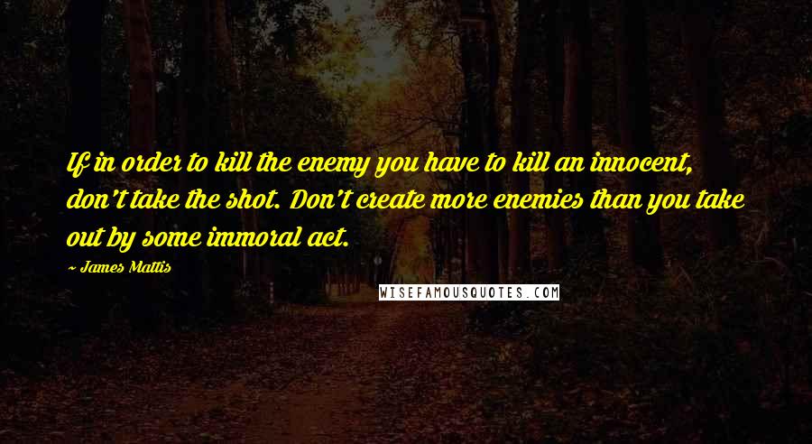 James Mattis Quotes: If in order to kill the enemy you have to kill an innocent, don't take the shot. Don't create more enemies than you take out by some immoral act.