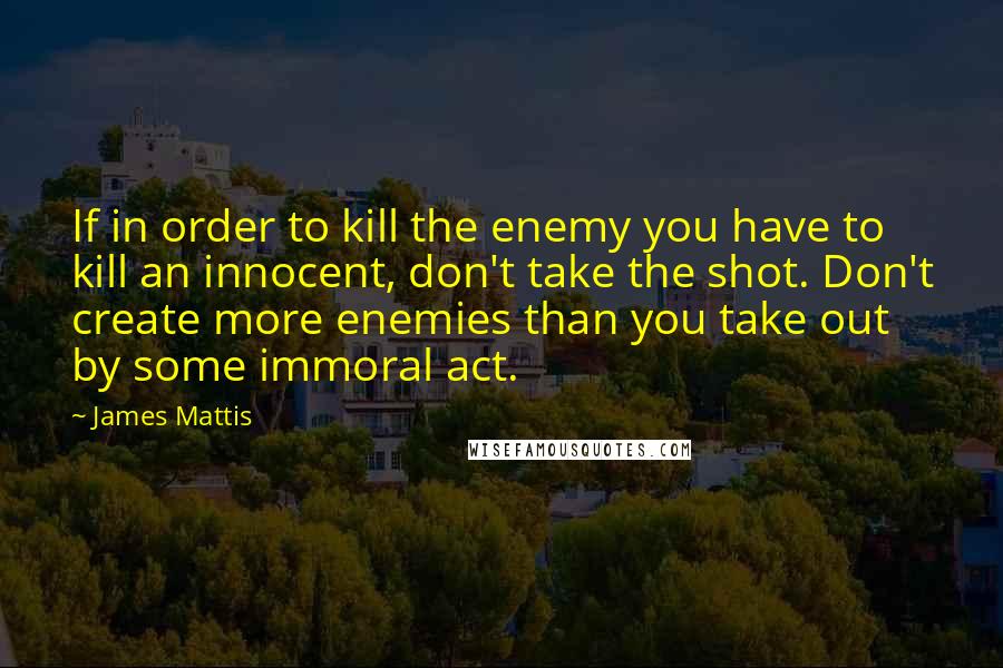 James Mattis Quotes: If in order to kill the enemy you have to kill an innocent, don't take the shot. Don't create more enemies than you take out by some immoral act.