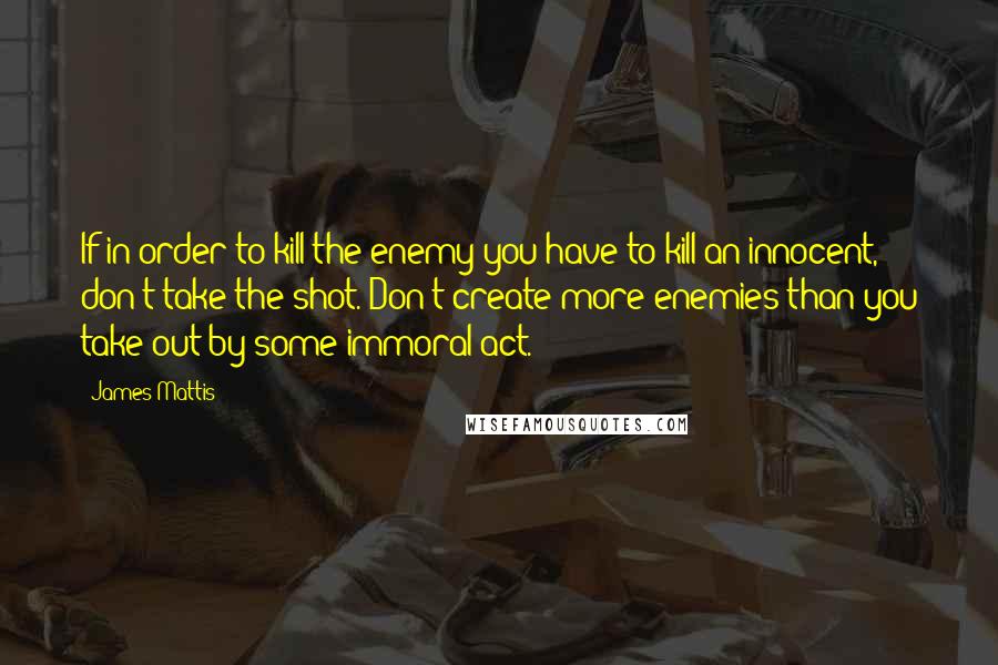 James Mattis Quotes: If in order to kill the enemy you have to kill an innocent, don't take the shot. Don't create more enemies than you take out by some immoral act.