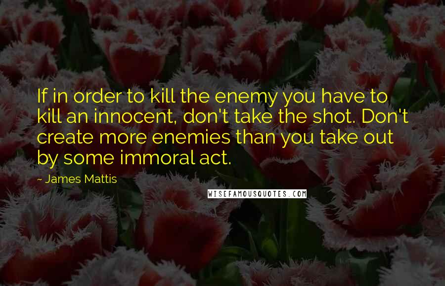 James Mattis Quotes: If in order to kill the enemy you have to kill an innocent, don't take the shot. Don't create more enemies than you take out by some immoral act.